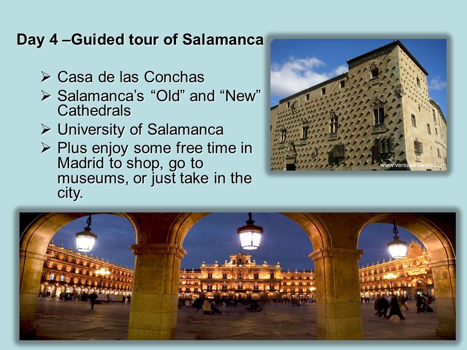 Day 4 –Guided tour of Salamanca  Casa de las Conchas  Salamanca’s Old and New Cathedrals  University of Salamanca  Plus enjoy some free time in Madrid to shop, go to museums, or just take in the city.