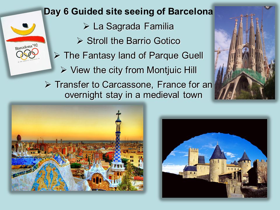 Day 6 Day 6 Guided site seeing of Barcelona  La Sagrada Familia  Stroll the Barrio Gotico  The Fantasy land of Parque Guell  View the city from Montjuic Hill  Transfer to Carcassone, France for an overnight stay in a medieval town