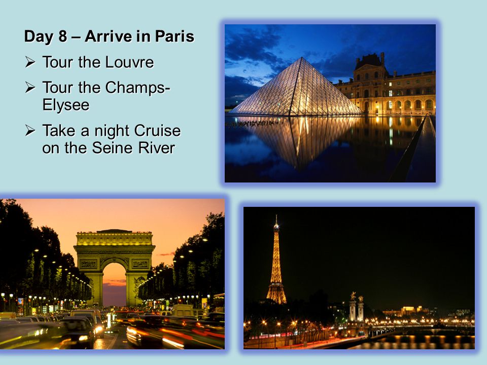 Day 8 – Arrive in Paris  Tour the Louvre  Tour the Champs- Elysee  Take a night Cruise on the Seine River