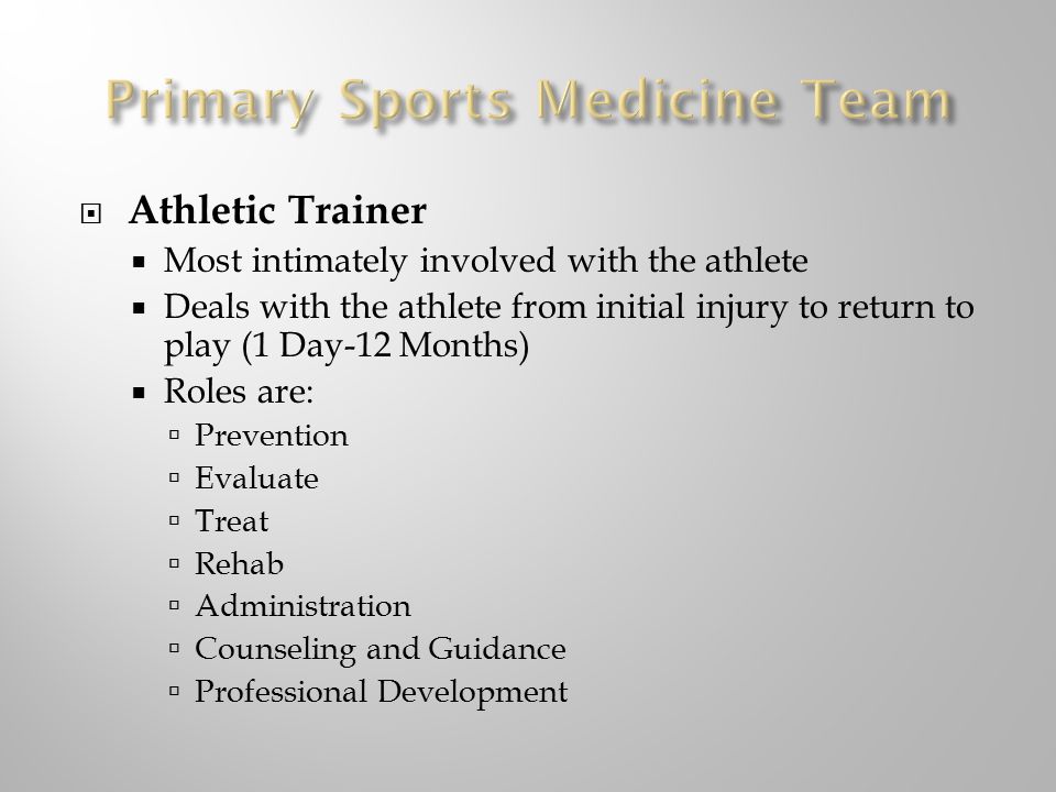  Athletic Trainer  Most intimately involved with the athlete  Deals with the athlete from initial injury to return to play (1 Day-12 Months)  Roles are:  Prevention  Evaluate  Treat  Rehab  Administration  Counseling and Guidance  Professional Development