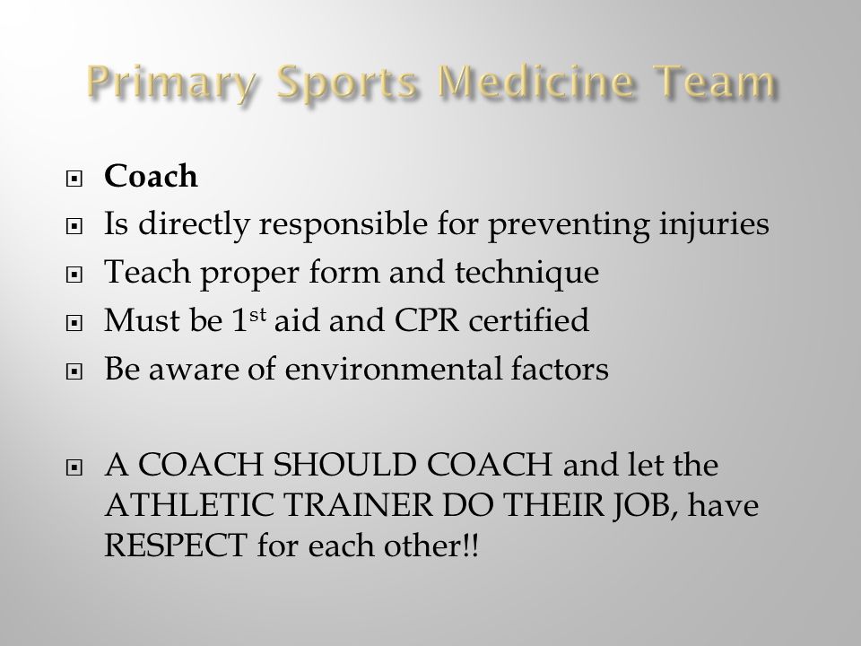  Coach  Is directly responsible for preventing injuries  Teach proper form and technique  Must be 1 st aid and CPR certified  Be aware of environmental factors  A COACH SHOULD COACH and let the ATHLETIC TRAINER DO THEIR JOB, have RESPECT for each other!!