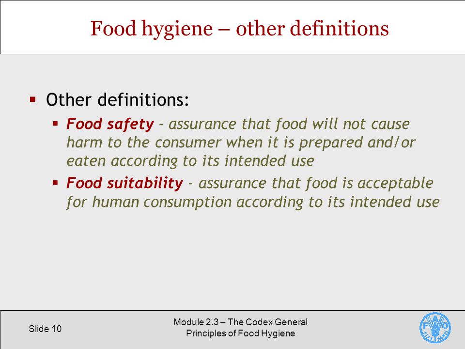 Slide 10 Module 2.3 – The Codex General Principles of Food Hygiene Food hygiene – other definitions  Other definitions:  Food safety - assurance that food will not cause harm to the consumer when it is prepared and/or eaten according to its intended use  Food suitability - assurance that food is acceptable for human consumption according to its intended use