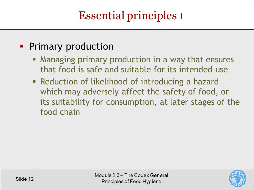 Slide 12 Module 2.3 – The Codex General Principles of Food Hygiene Essential principles 1  Primary production  Managing primary production in a way that ensures that food is safe and suitable for its intended use  Reduction of likelihood of introducing a hazard which may adversely affect the safety of food, or its suitability for consumption, at later stages of the food chain