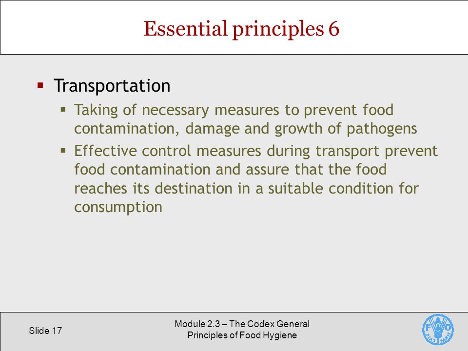 Slide 17 Module 2.3 – The Codex General Principles of Food Hygiene Essential principles 6  Transportation  Taking of necessary measures to prevent food contamination, damage and growth of pathogens  Effective control measures during transport prevent food contamination and assure that the food reaches its destination in a suitable condition for consumption