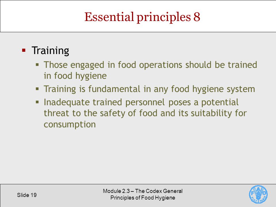 Slide 19 Module 2.3 – The Codex General Principles of Food Hygiene Essential principles 8  Training  Those engaged in food operations should be trained in food hygiene  Training is fundamental in any food hygiene system  Inadequate trained personnel poses a potential threat to the safety of food and its suitability for consumption