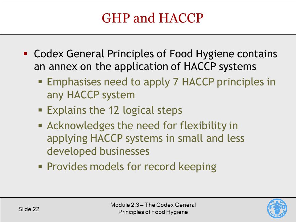 Slide 22 Module 2.3 – The Codex General Principles of Food Hygiene GHP and HACCP  Codex General Principles of Food Hygiene contains an annex on the application of HACCP systems  Emphasises need to apply 7 HACCP principles in any HACCP system  Explains the 12 logical steps  Acknowledges the need for flexibility in applying HACCP systems in small and less developed businesses  Provides models for record keeping