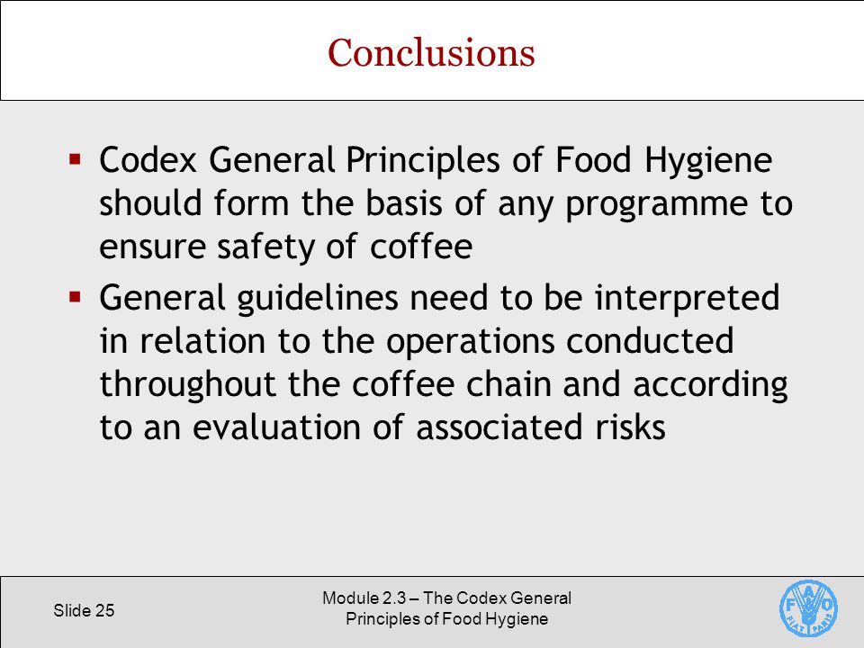 Slide 25 Module 2.3 – The Codex General Principles of Food Hygiene Conclusions  Codex General Principles of Food Hygiene should form the basis of any programme to ensure safety of coffee  General guidelines need to be interpreted in relation to the operations conducted throughout the coffee chain and according to an evaluation of associated risks