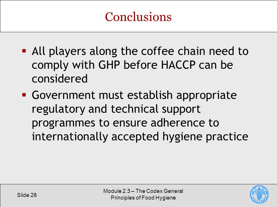 Slide 26 Module 2.3 – The Codex General Principles of Food Hygiene Conclusions  All players along the coffee chain need to comply with GHP before HACCP can be considered  Government must establish appropriate regulatory and technical support programmes to ensure adherence to internationally accepted hygiene practice