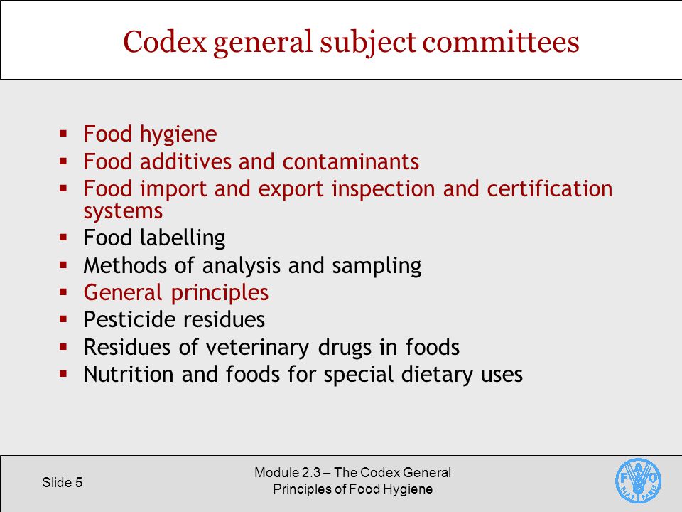 Slide 5 Module 2.3 – The Codex General Principles of Food Hygiene Codex general subject committees  Food hygiene  Food additives and contaminants  Food import and export inspection and certification systems  Food labelling  Methods of analysis and sampling  General principles  Pesticide residues  Residues of veterinary drugs in foods  Nutrition and foods for special dietary uses