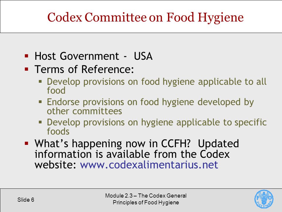 Slide 6 Module 2.3 – The Codex General Principles of Food Hygiene Codex Committee on Food Hygiene  Host Government - USA  Terms of Reference:  Develop provisions on food hygiene applicable to all food  Endorse provisions on food hygiene developed by other committees  Develop provisions on hygiene applicable to specific foods  What’s happening now in CCFH.