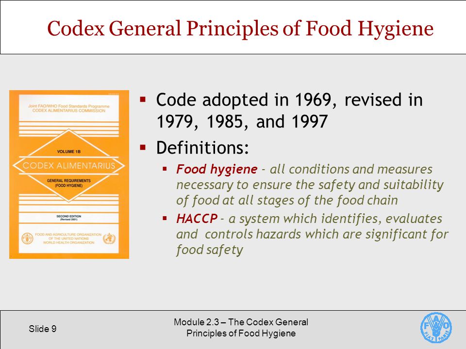 Slide 9 Module 2.3 – The Codex General Principles of Food Hygiene Codex General Principles of Food Hygiene  Code adopted in 1969, revised in 1979, 1985, and 1997  Definitions:  Food hygiene - all conditions and measures necessary to ensure the safety and suitability of food at all stages of the food chain  HACCP - a system which identifies, evaluates and controls hazards which are significant for food safety