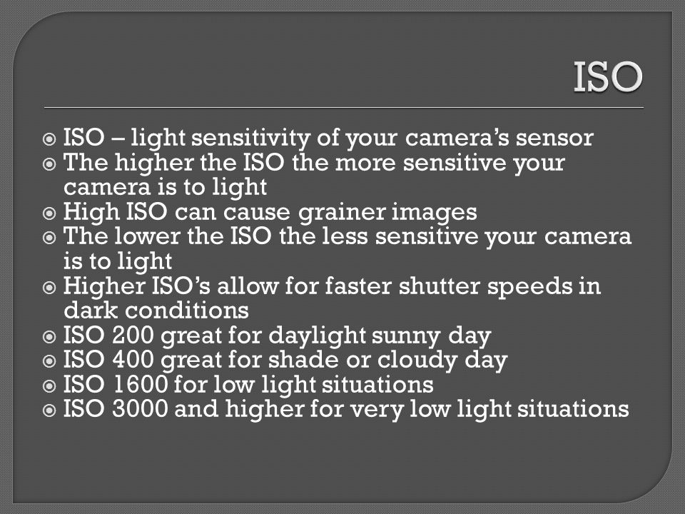  ISO – light sensitivity of your camera’s sensor  The higher the ISO the more sensitive your camera is to light  High ISO can cause grainer images  The lower the ISO the less sensitive your camera is to light  Higher ISO’s allow for faster shutter speeds in dark conditions  ISO 200 great for daylight sunny day  ISO 400 great for shade or cloudy day  ISO 1600 for low light situations  ISO 3000 and higher for very low light situations