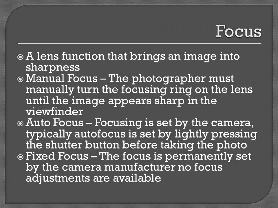  A lens function that brings an image into sharpness  Manual Focus – The photographer must manually turn the focusing ring on the lens until the image appears sharp in the viewfinder  Auto Focus – Focusing is set by the camera, typically autofocus is set by lightly pressing the shutter button before taking the photo  Fixed Focus – The focus is permanently set by the camera manufacturer no focus adjustments are available