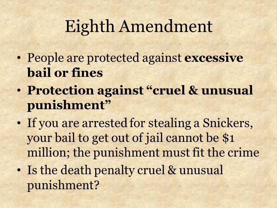 Eighth Amendment People are protected against excessive bail or fines Protection against cruel & unusual punishment If you are arrested for stealing a Snickers, your bail to get out of jail cannot be $1 million; the punishment must fit the crime Is the death penalty cruel & unusual punishment