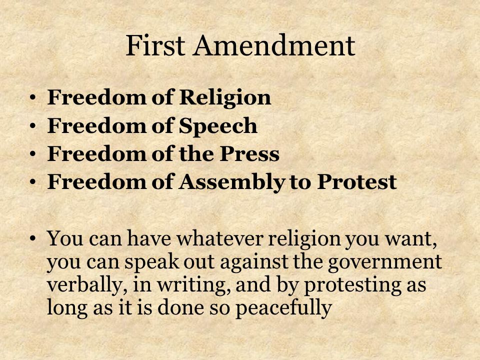 First Amendment Freedom of Religion Freedom of Speech Freedom of the Press Freedom of Assembly to Protest You can have whatever religion you want, you can speak out against the government verbally, in writing, and by protesting as long as it is done so peacefully