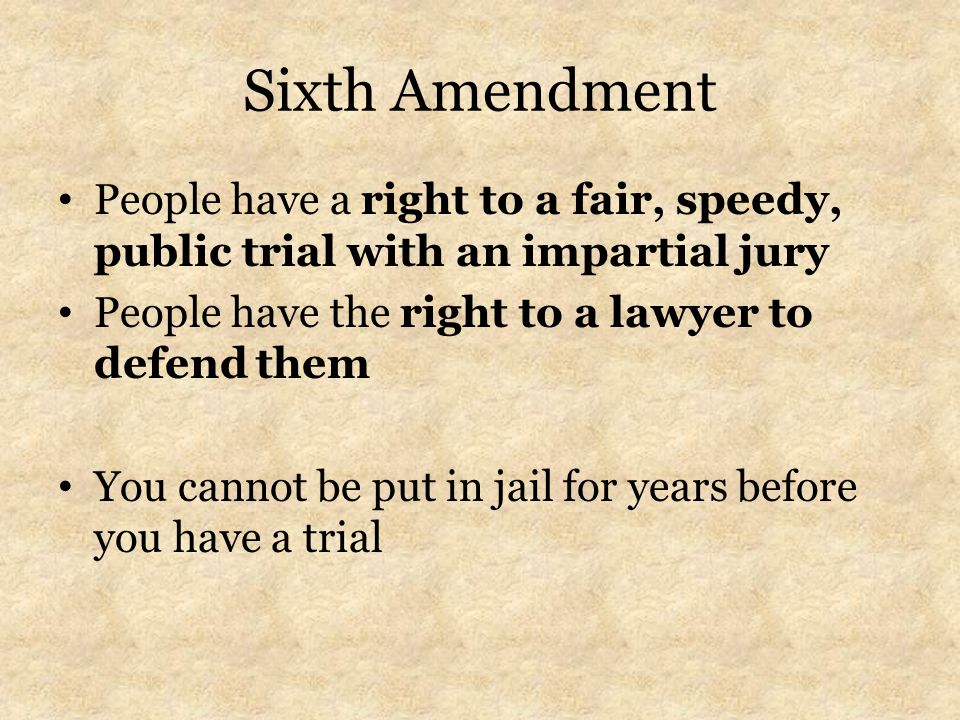 Sixth Amendment People have a right to a fair, speedy, public trial with an impartial jury People have the right to a lawyer to defend them You cannot be put in jail for years before you have a trial