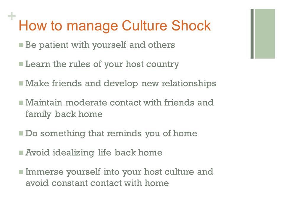 + How to manage Culture Shock Be patient with yourself and others Learn the rules of your host country Make friends and develop new relationships Maintain moderate contact with friends and family back home Do something that reminds you of home Avoid idealizing life back home Immerse yourself into your host culture and avoid constant contact with home