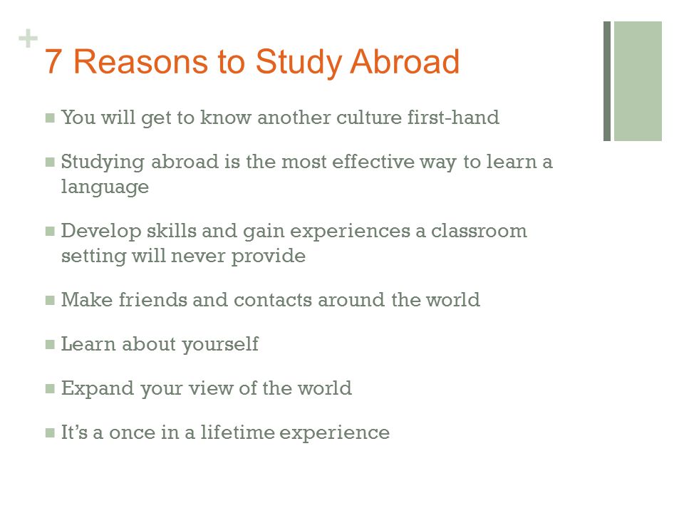 + 7 Reasons to Study Abroad You will get to know another culture first-hand Studying abroad is the most effective way to learn a language Develop skills and gain experiences a classroom setting will never provide Make friends and contacts around the world Learn about yourself Expand your view of the world It’s a once in a lifetime experience