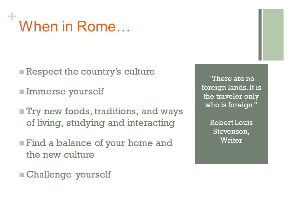+ When in Rome… Respect the country’s culture Immerse yourself Try new foods, traditions, and ways of living, studying and interacting Find a balance of your home and the new culture Challenge yourself There are no foreign lands.