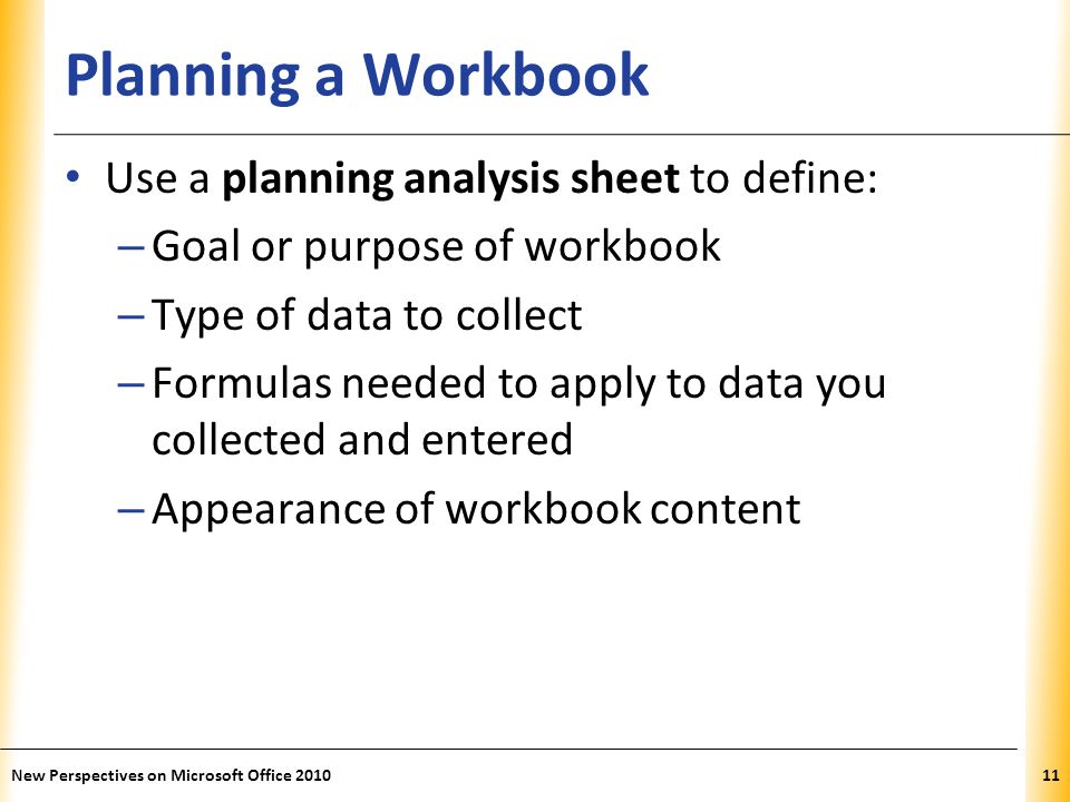 XP Planning a Workbook Use a planning analysis sheet to define: – Goal or purpose of workbook – Type of data to collect – Formulas needed to apply to data you collected and entered – Appearance of workbook content New Perspectives on Microsoft Office