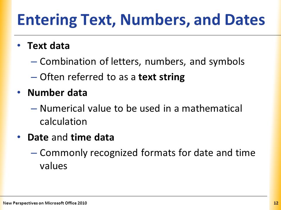 XP Entering Text, Numbers, and Dates Text data – Combination of letters, numbers, and symbols – Often referred to as a text string Number data – Numerical value to be used in a mathematical calculation Date and time data – Commonly recognized formats for date and time values New Perspectives on Microsoft Office
