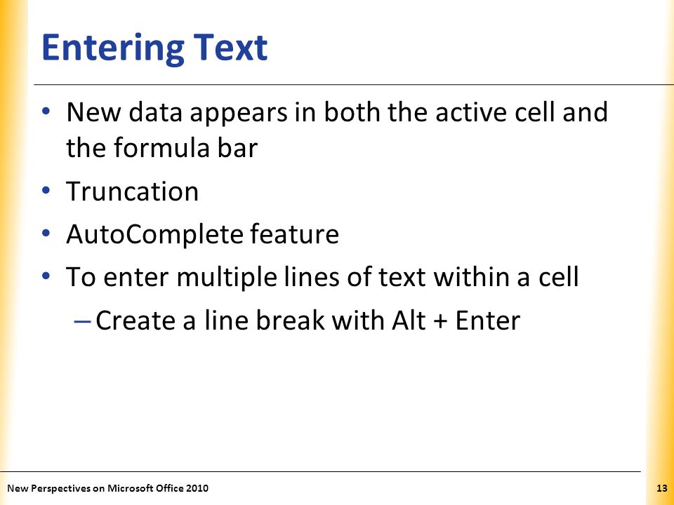 XP Entering Text New data appears in both the active cell and the formula bar Truncation AutoComplete feature To enter multiple lines of text within a cell – Create a line break with Alt + Enter New Perspectives on Microsoft Office