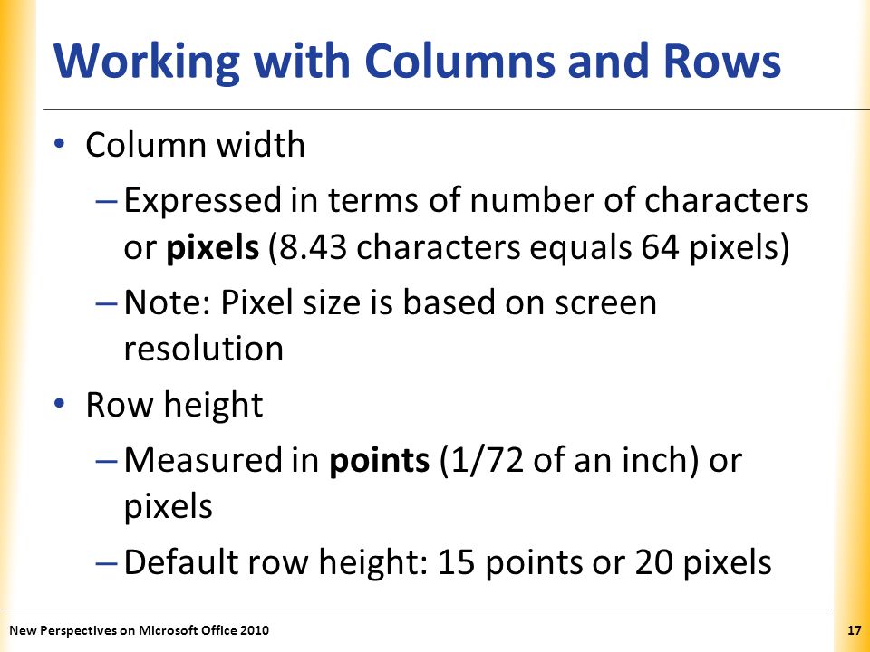 XP Working with Columns and Rows Column width – Expressed in terms of number of characters or pixels (8.43 characters equals 64 pixels) – Note: Pixel size is based on screen resolution Row height – Measured in points (1/72 of an inch) or pixels – Default row height: 15 points or 20 pixels New Perspectives on Microsoft Office