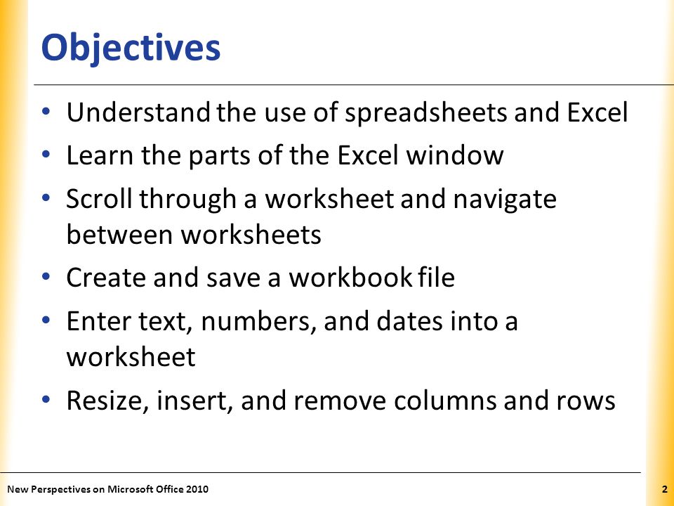 XP Objectives Understand the use of spreadsheets and Excel Learn the parts of the Excel window Scroll through a worksheet and navigate between worksheets Create and save a workbook file Enter text, numbers, and dates into a worksheet Resize, insert, and remove columns and rows New Perspectives on Microsoft Office