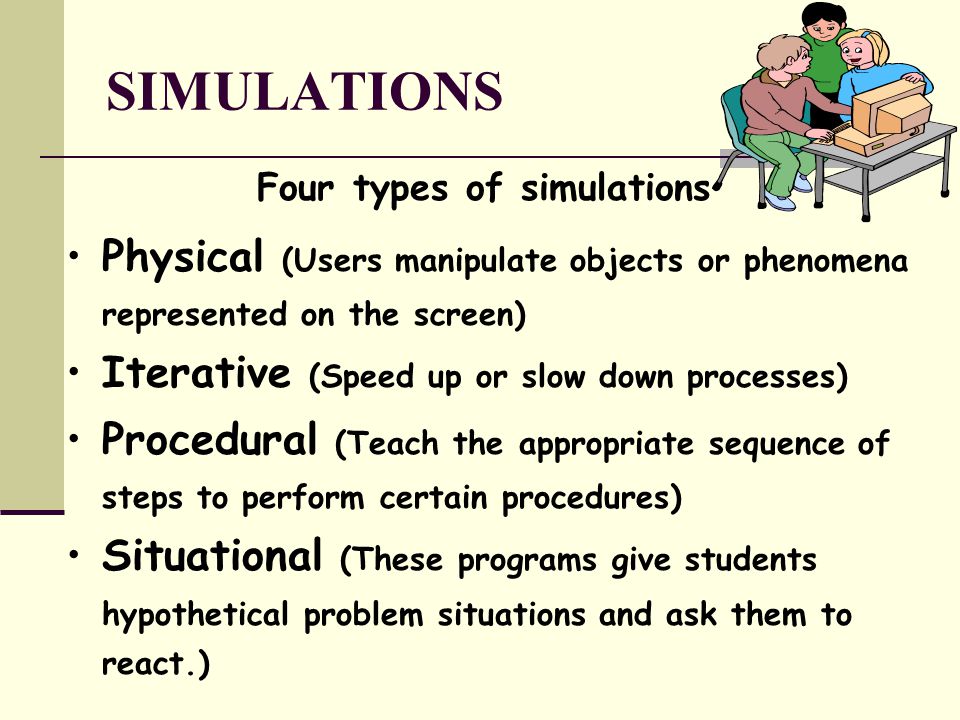 SIMULATIONS Four types of simulations Physical (Users manipulate objects or phenomena represented on the screen) Iterative (Speed up or slow down processes) Procedural (Teach the appropriate sequence of steps to perform certain procedures) Situational (These programs give students hypothetical problem situations and ask them to react.)