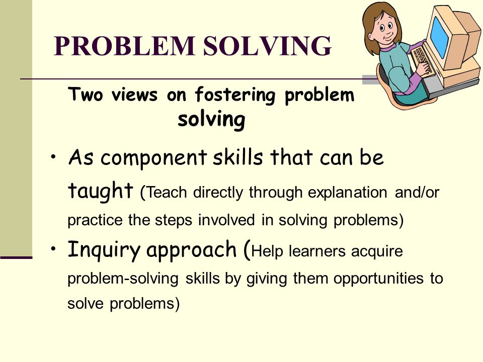 PROBLEM SOLVING Two views on fostering problem solving As component skills that can be taught ( Teach directly through explanation and/or practice the steps involved in solving problems) Inquiry approach ( Help learners acquire problem-solving skills by giving them opportunities to solve problems)