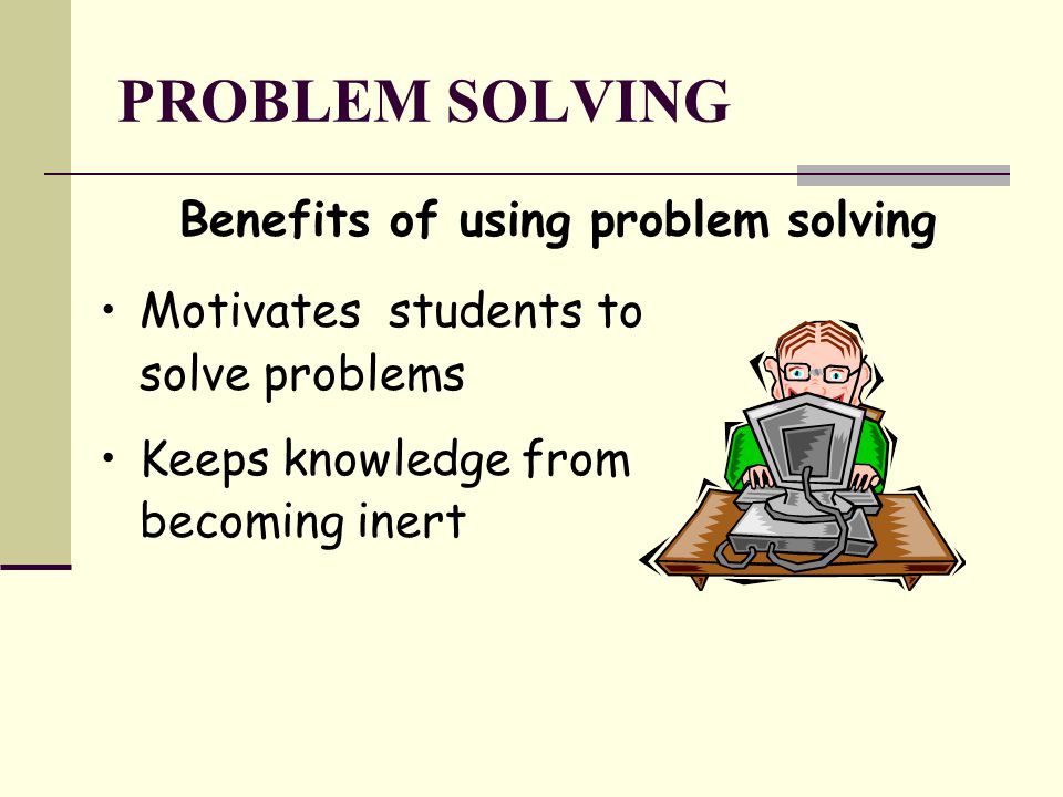 PROBLEM SOLVING Benefits of using problem solving Motivates students to solve problems Keeps knowledge from becoming inert