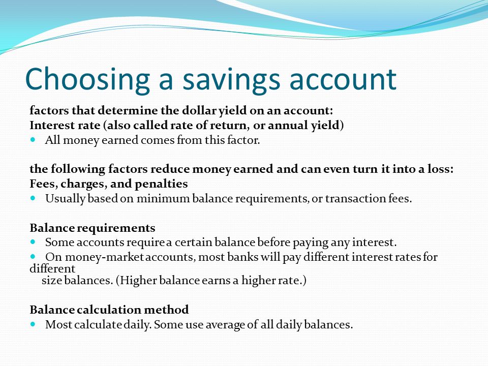 Choosing a savings account factors that determine the dollar yield on an account: Interest rate (also called rate of return, or annual yield) All money earned comes from this factor.