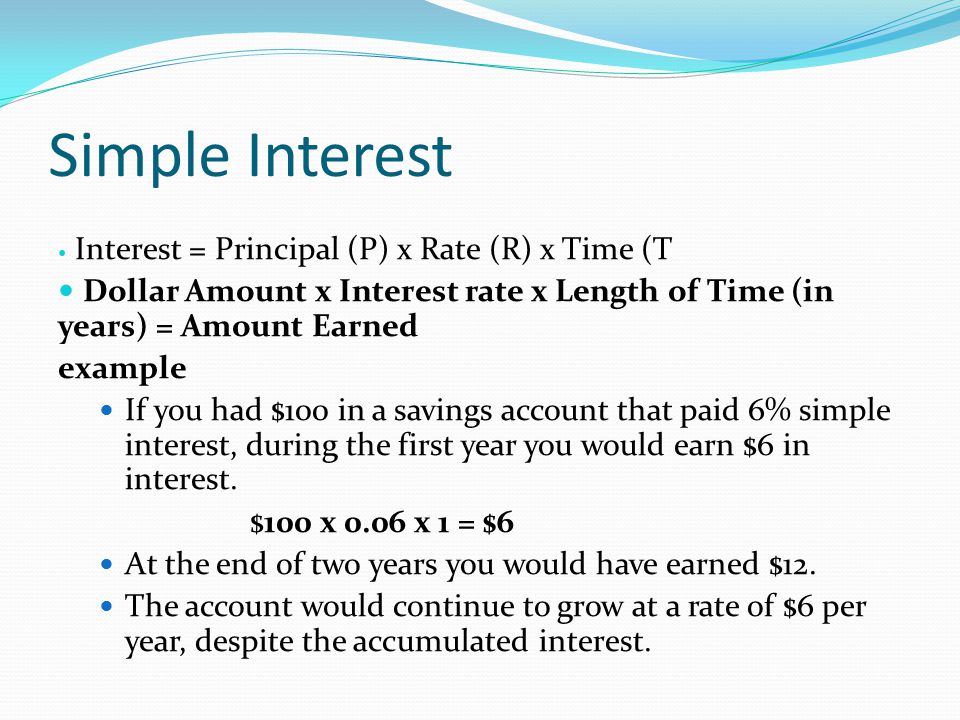 Simple Interest Interest = Principal (P) x Rate (R) x Time (T Dollar Amount x Interest rate x Length of Time (in years) = Amount Earned example If you had $100 in a savings account that paid 6% simple interest, during the first year you would earn $6 in interest.