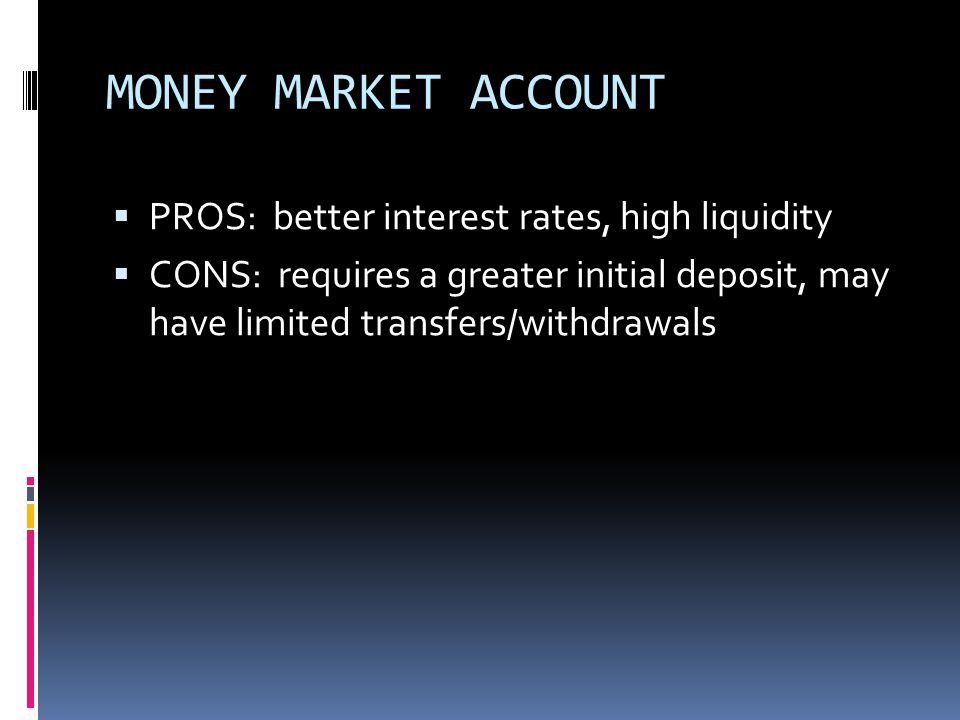 MONEY MARKET ACCOUNT  PROS: better interest rates, high liquidity  CONS: requires a greater initial deposit, may have limited transfers/withdrawals
