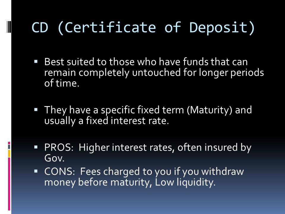 CD (Certificate of Deposit)  Best suited to those who have funds that can remain completely untouched for longer periods of time.