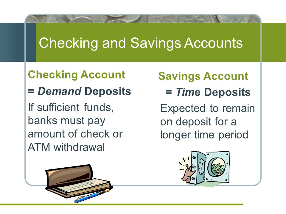 Checking and Savings Accounts Checking Account = Demand Deposits If sufficient funds, banks must pay amount of check or ATM withdrawal Savings Account = Time Deposits Expected to remain on deposit for a longer time period