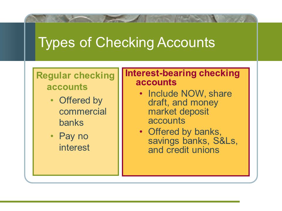 Types of Checking Accounts Regular checking accounts Offered by commercial banks Pay no interest Interest-bearing checking accounts Include NOW, share draft, and money market deposit accounts Offered by banks, savings banks, S&Ls, and credit unions