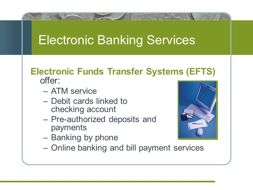 Electronic Banking Services Electronic Funds Transfer Systems (EFTS) offer: –ATM service –Debit cards linked to checking account –Pre-authorized deposits and payments –Banking by phone –Online banking and bill payment services
