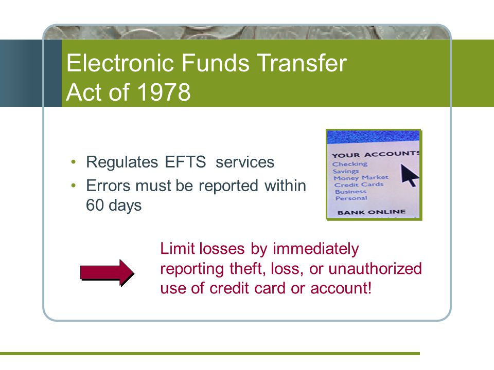 Regulates EFTS services Errors must be reported within 60 days Electronic Funds Transfer Act of 1978 Limit losses by immediately reporting theft, loss, or unauthorized use of credit card or account!