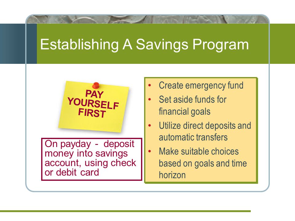 Create emergency fund Set aside funds for financial goals Utilize direct deposits and automatic transfers Make suitable choices based on goals and time horizon Create emergency fund Set aside funds for financial goals Utilize direct deposits and automatic transfers Make suitable choices based on goals and time horizon PAY YOURSELF FIRST On payday - deposit money into savings account, using check or debit card Establishing A Savings Program