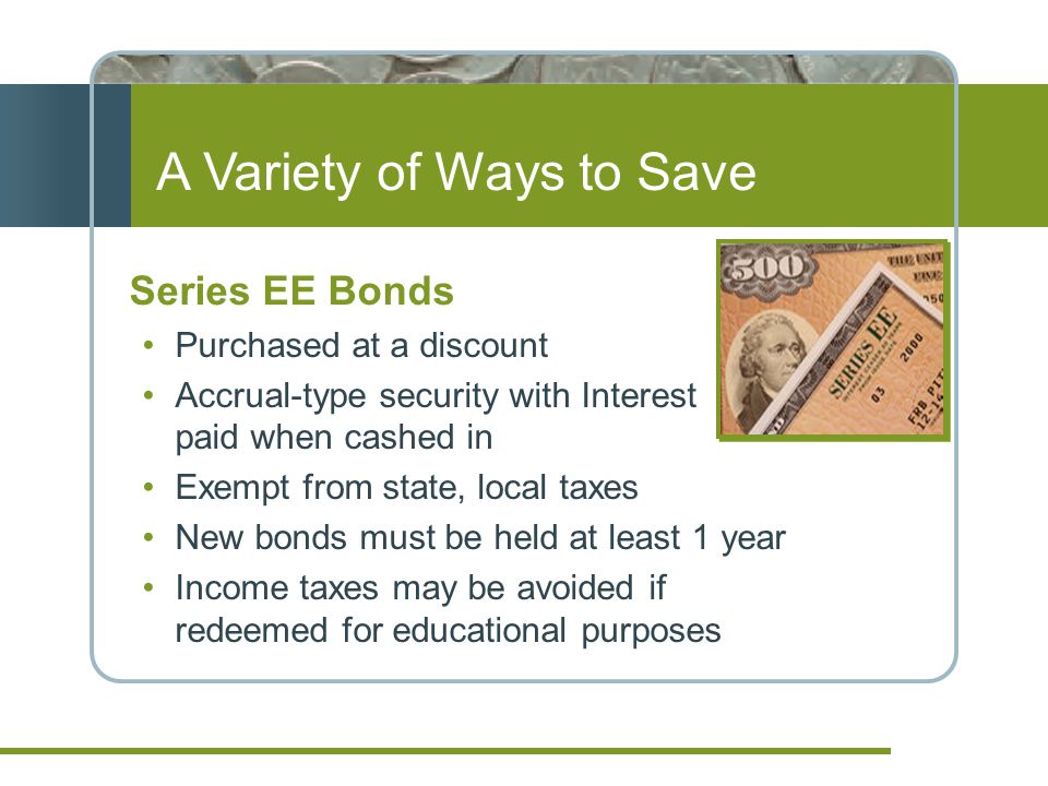 A Variety of Ways to Save Series EE Bonds Purchased at a discount Accrual-type security with Interest paid when cashed in Exempt from state, local taxes New bonds must be held at least 1 year Income taxes may be avoided if redeemed for educational purposes