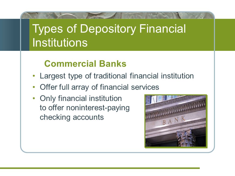 Types of Depository Financial Institutions Commercial Banks Largest type of traditional financial institution Offer full array of financial services Only financial institution to offer noninterest-paying checking accounts