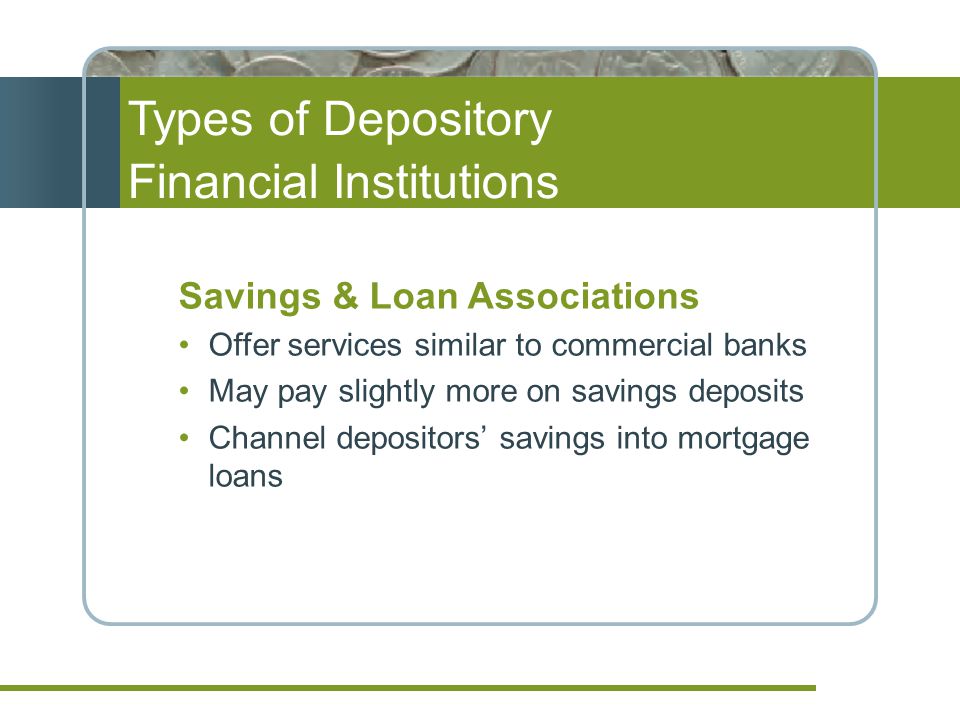 Types of Depository Financial Institutions Savings & Loan Associations Offer services similar to commercial banks May pay slightly more on savings deposits Channel depositors’ savings into mortgage loans