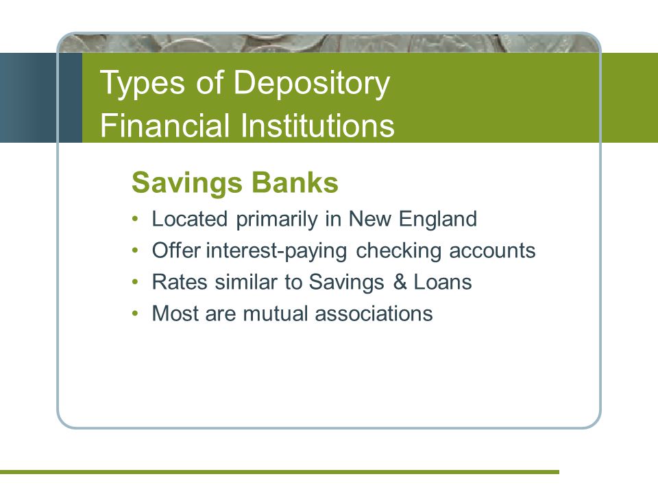 Types of Depository Financial Institutions Savings Banks Located primarily in New England Offer interest-paying checking accounts Rates similar to Savings & Loans Most are mutual associations