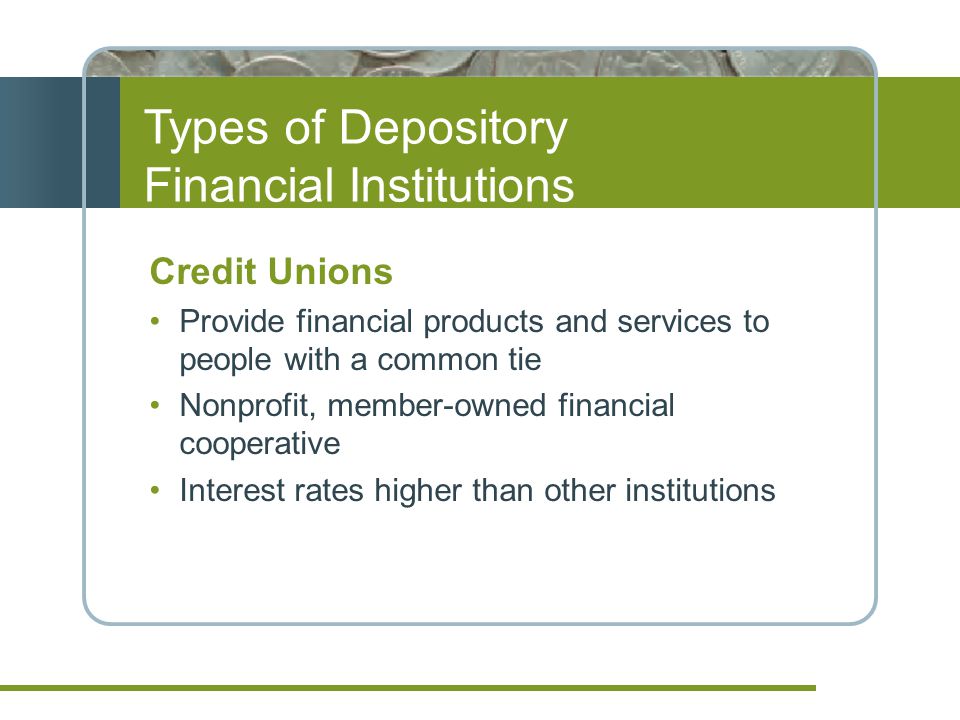 Types of Depository Financial Institutions Credit Unions Provide financial products and services to people with a common tie Nonprofit, member-owned financial cooperative Interest rates higher than other institutions