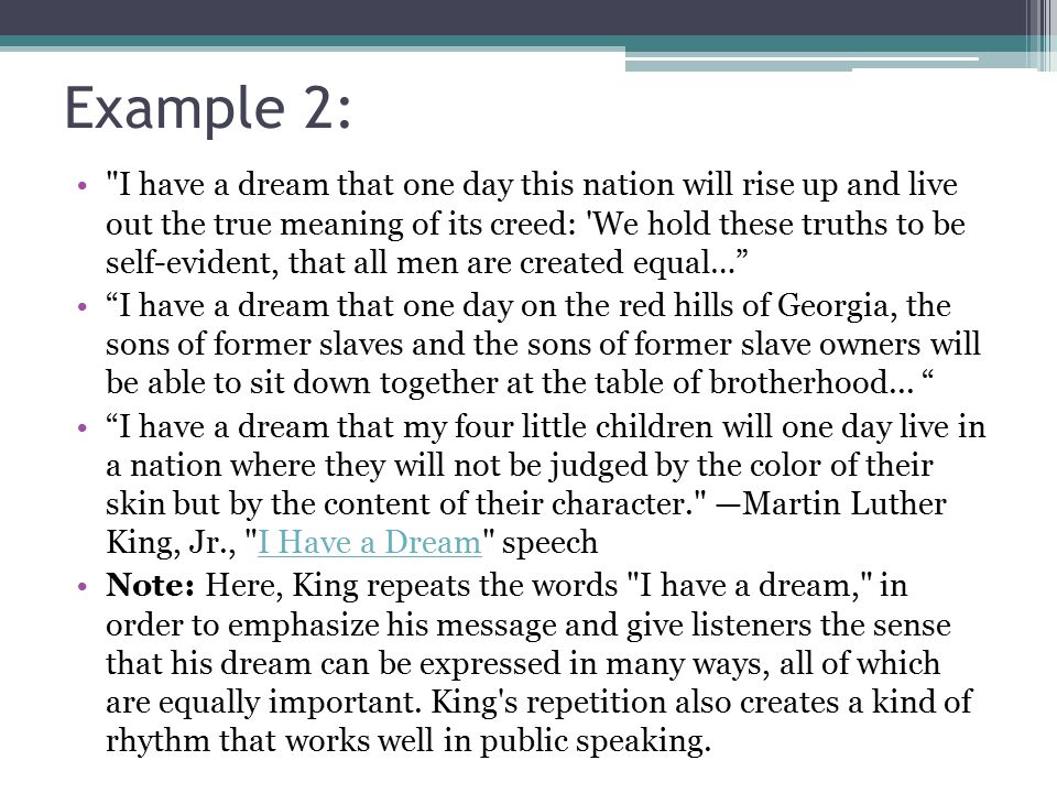 Example 2: I have a dream that one day this nation will rise up and live out the true meaning of its creed: We hold these truths to be self-evident, that all men are created equal… I have a dream that one day on the red hills of Georgia, the sons of former slaves and the sons of former slave owners will be able to sit down together at the table of brotherhood...
