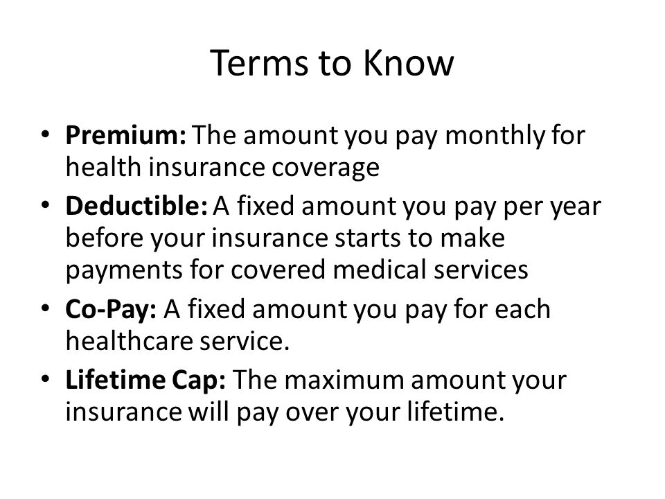 Terms to Know Premium: The amount you pay monthly for health insurance coverage Deductible: A fixed amount you pay per year before your insurance starts to make payments for covered medical services Co-Pay: A fixed amount you pay for each healthcare service.
