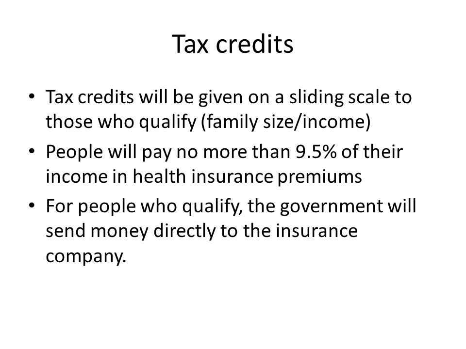 Tax credits Tax credits will be given on a sliding scale to those who qualify (family size/income) People will pay no more than 9.5% of their income in health insurance premiums For people who qualify, the government will send money directly to the insurance company.