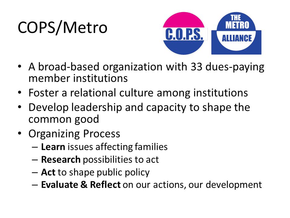 COPS/Metro A broad-based organization with 33 dues-paying member institutions Foster a relational culture among institutions Develop leadership and capacity to shape the common good Organizing Process – Learn issues affecting families – Research possibilities to act – Act to shape public policy – Evaluate & Reflect on our actions, our development