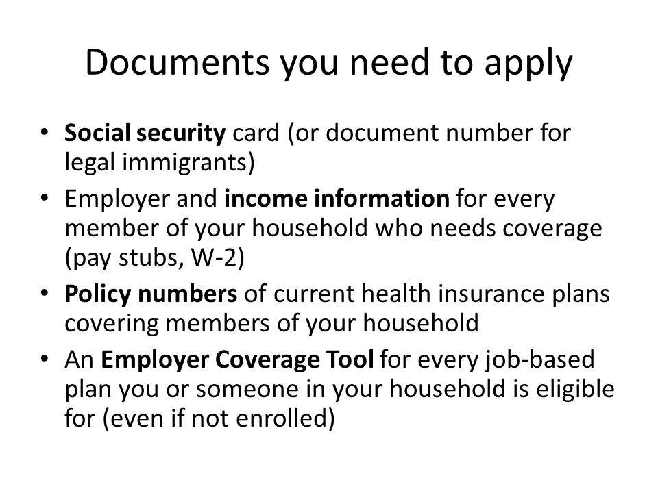 Documents you need to apply Social security card (or document number for legal immigrants) Employer and income information for every member of your household who needs coverage (pay stubs, W-2) Policy numbers of current health insurance plans covering members of your household An Employer Coverage Tool for every job-based plan you or someone in your household is eligible for (even if not enrolled)